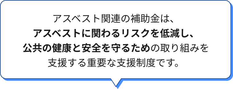 アスベスト関連の補助金は、アスベストに関わるリスクを低減し、公共の健康と安全を守るための取り組みを支援する重要な支援制度です。